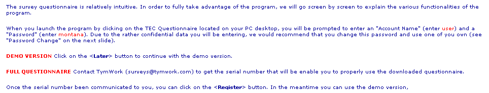 Text Box: The survey questionnaire is relatively intuitive. In order to fully take advantage of the program, we will go screen by screen to explain the various functionalities of the program.
When you launch the program by clicking on the TEC Questionnaire located on your PC desktop, you will be prompted to enter an "Account Name" (enter user) and a "Password" (enter montana). Due to the rather confidential data you will be entering, we would recommend that you change this password and use one of you own (see "Password Change" on the next slide).
DEMO VERSION Click on the <Later> button to continue with the demo version. 
FULL QUESTIONNAIRE Contact TymWork (surveys@tymwork.com) to get the serial number that will be enable you to properly use the downloaded questionnaire.
Once the serial number been communicated to you, you can click on the <Register> button. In the meantime you can use the demo version,
as all the data entered will be automatically recovered when you fully register your questionnaire!
